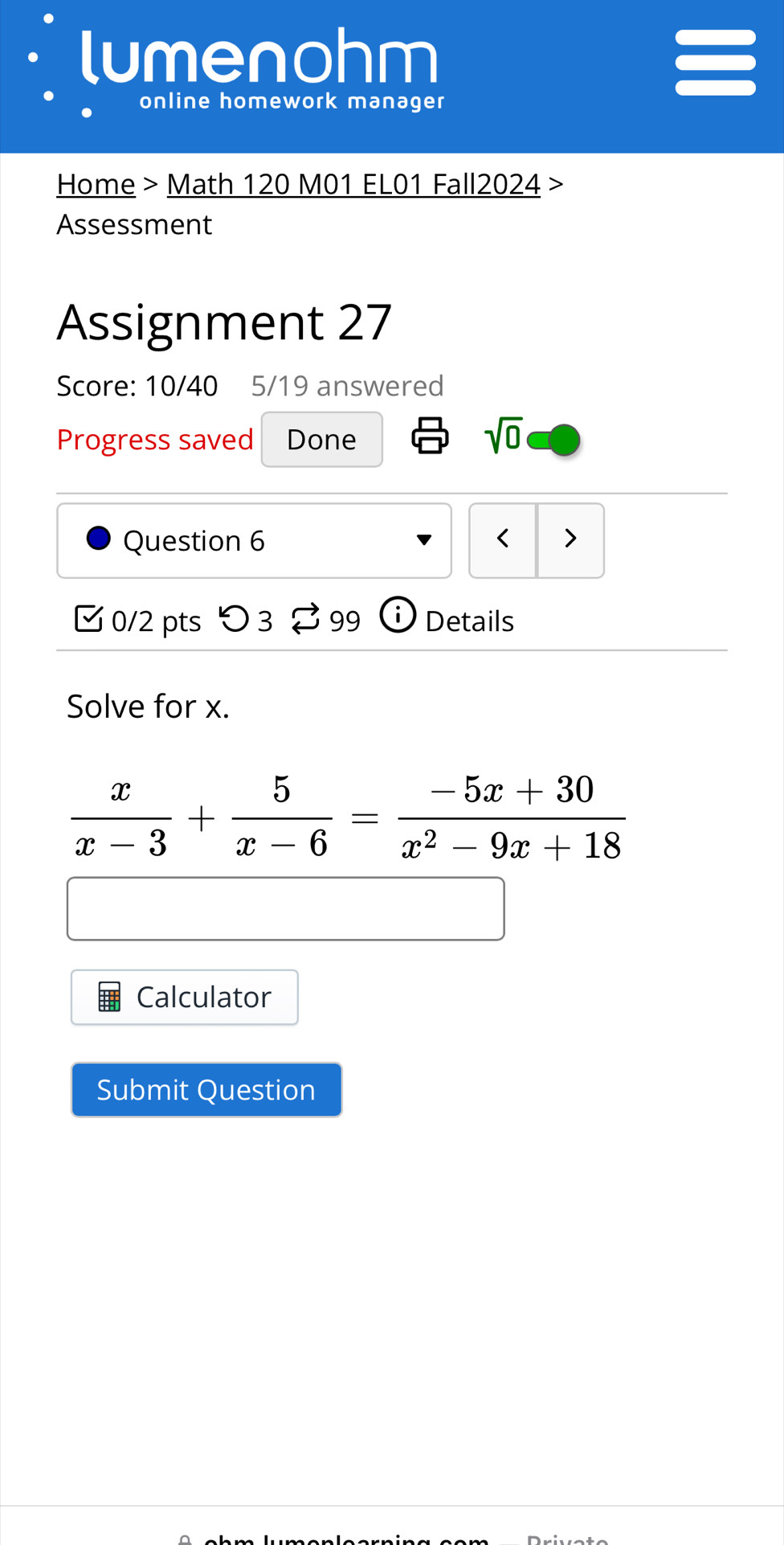 lumenohm 
online homework manager 
Home > Math 120 M01 EL01 Fall2024 > 
Assessment 
Assignment 27 
Score: 10/40 5/19 answered 
Progress saved Done sqrt(0) 
Question 6 < > 
0/2 pts つ3 99 ⓘ Details 
Solve for x.
 x/x-3 + 5/x-6 = (-5x+30)/x^2-9x+18 
Calculator 
Submit Question