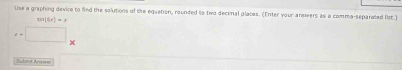 Use a graphing device to find the solutions of the equation, rounded to two decimal places. (Enter your answers as a comma-separated list.)
sin (6x)=x
x=□
Submit Answe