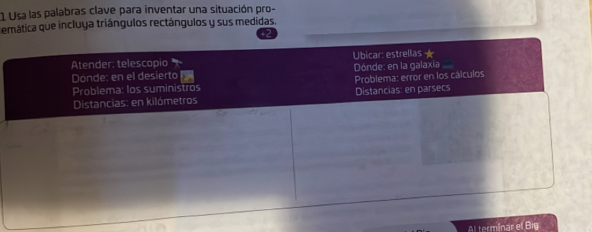 Usa las palabras clave para inventar una situación pro- 
emática que incluya triángulos rectángulos y sus medidas. 
Atender: telescopio Ubicar: estrellas 
Dónde: en el desierto Dónde: en la galaxia 
Problema: los suministros Problema: error en los cálculos 
Distancias: en kilómetros Distancias: en parsecs 
Al terminar el Big