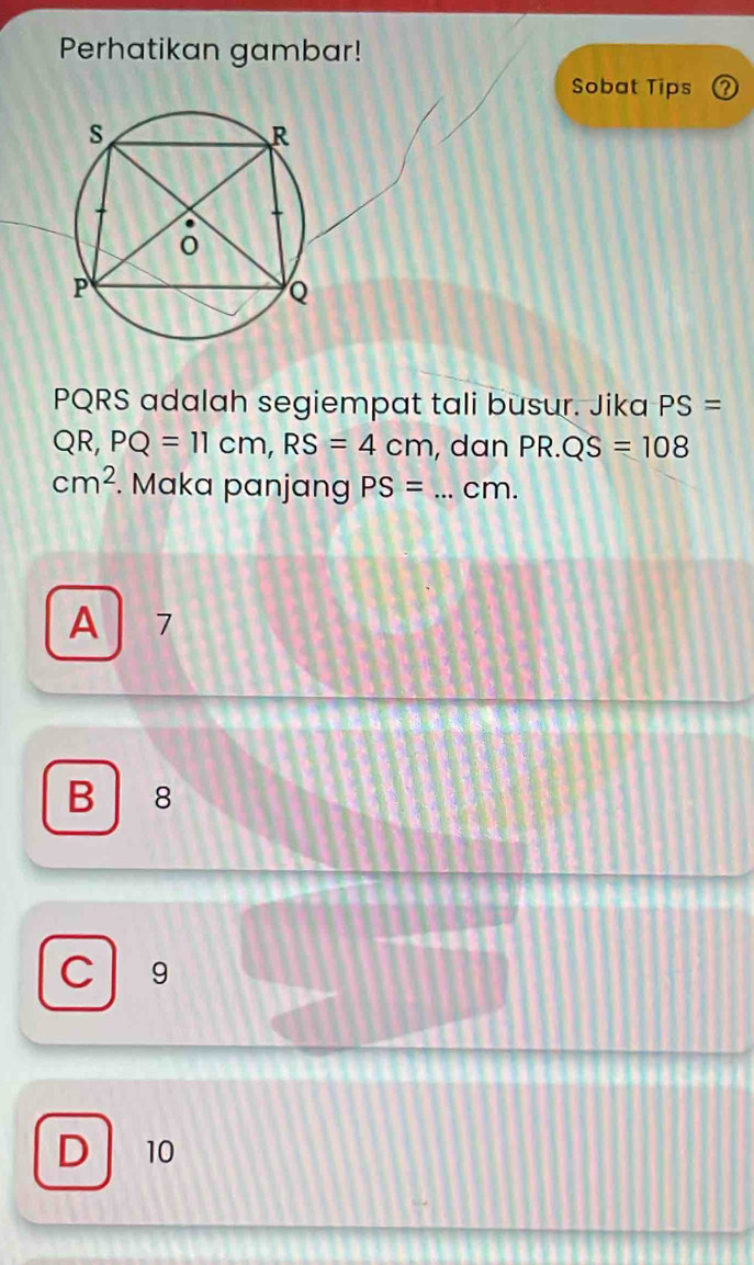 Perhatikan gambar!
Sobat Tips
PQRS adalah segiempat tali busur. Jika PS=
QR, PQ=11cm, RS=4cm , dan PR.QS=108
cm^2. Maka panjang PS= _ cm.
A 7
B 8
C 9
D 10