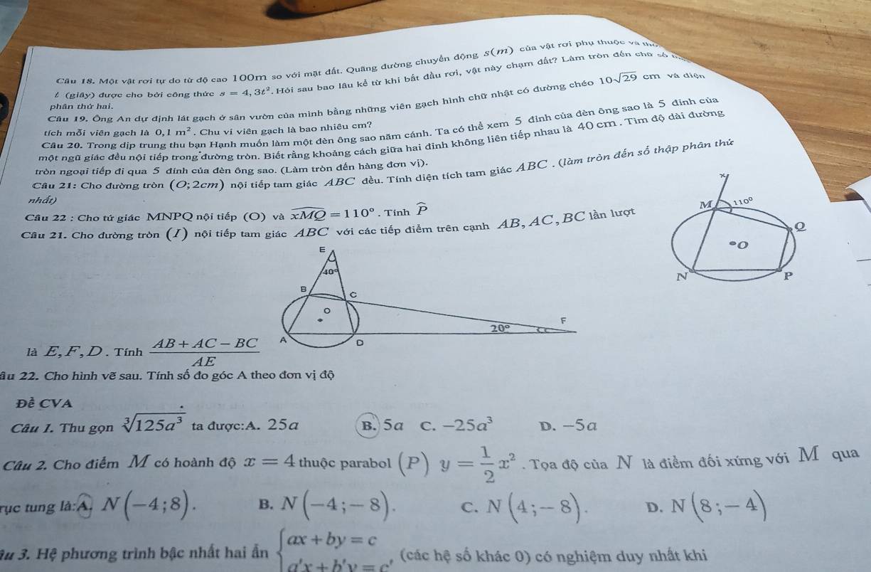 Cầu 18. Một vật rơi tự do từ độ cao 100m so với mặt đất. Quâng đường chuyển động S(M) của vật rơi phụ thuộc và mô
# (giây) được cho bởi công thức s=4,3t^2 , Hội sau bao lâu kể từ khi bắt đầu rơi, vật này chạm đất? Làm tròn đến chữ số
Câu 19. Ông An dự định lát gạch ở sân vườn của mình bằng những viên gạch hình chữ nhật có đường chéc 10sqrt(29) cm và diện
phần thứ hai.
Cầu 20. Trong dịp trung thu bạn Hạnh muồn làm một đèn ông sao năm cánh. Ta có thể xem 5 đỉnh của đèn ông sao là 5 định của
tích mỗi viên gạch là 0,1m^2. Chu vi viên gạch là bao nhiêu cm?
một ngũ giác đều nội tiếp trong đường tròn. Biết rằng khoảng cách giữa hai đỉnh không liên tiếp nhau là 40 cm . Tìm độ dài đường
Cầu 21: Cho đường tròn (O;2cm) tội tiếp tam giác ABC đều. Tính diện tích tam giác ABC . (làm tròn đến số thập phân thứ
tròn ngoại tiếp đi qua 5 đỉnh của đèn ông sao. (Làm tròn đến hàng đơn vị).
nh At)
Câu 22 : Cho tứ giác MNPQ nội tiếp (O) và widehat xMQ=110°. Tinh widehat P
Câu 21. Cho đường tròn (I) nội tiếp tam giác ABC với các tiếp điểm trên cạnh AB, AC,BC lần lượt
là E,F,D.Tinh  (AB+AC-BC)/AE 
âu 22. Cho hình vẽ sau. Tính số đo góc A theo đơn vị độ
Đề CVA
Câu I. Thu gọn sqrt[3](125a^3) ta được:A. 25a B. 5a C. -25a^3 D. -5a
Câu 2. Cho điểm M có hoành độ x=4 thuộc parabol (P) y= 1/2 x^2. Tọa độ của N là điểm đối xứng với M qua
rục tung là:A. N(-4;8). B. N(-4;-8). C. N(4;-8). D. N(8;-4)
3u 3. Hệ phương trình bậc nhất hai ẩn beginarrayl ax+by=c a'x+b'y=cendarray. (các hệ số khác 0) có nghiệm duy nhất khi