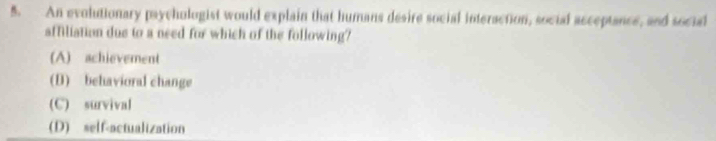 An evolutionary paychologist would explain that humans desire social interaction, social acceptance, and social
affiliation due to a need for which of the following?
(A) achievement
(D) behavioral change
(C) survival
(D) self-actualization