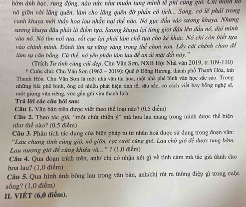 bờm ánh bạc, rung động, nào nức như muôn tung mình tễ phỉ cùng giớ. Chi minh nó
nô giỡn với lãng quên, làm cho lãng quên đỡ phần cô tịch... Song, có lẽ phải trong
canh khuya mới thấy hoa lau nhẫn nại thế nào. Nó gục đầu vào sương khuya. Nhưng
sương khuya đầu phải là điểm tựa. Sương khuya lại từng giọt đậu lên đầu nó, dụi mình
vào nó. Nó tìm nơi tựa, rốt cục lại phải làm chỗ tựa cho kẻ khác. Nó chỉ còn biết tựa
vào chính mình. Đành tìm sự vững vàng trong thể chon von. Lấy cái chênh chao để
làm sự cân bằng. Cứ thế, nó yên phận làm lau để an ủi mặt đất này.''
(Trích Tự tình cùng cái đẹp, Chu Văn Sơn, NXB Hội Nhà văn 2019, tr.109-110)
Cước chú: Chu Văn Sơn (1962 - 2019): Quê ở Đông Hương, thành phố Thanh Hóa, inh
Thanh Hóa. Chu Văn Sơn là một nhà văn tải hoa, một nhà phê bình văn học sắc sảo. Trong
những bài phê binh, ông có nhiều phát hiện tinh tế, sâu sắc, có cách viết bay bống nghệ sĩ,
một giọng văn riêng, vừa gần gũi vừa thanh lịch.
Trả lời các câu hỏi sau:
Câu 1. Văn bản trên được viết theo thể loại nào? (0,5 điểm)
Câu 2. Theo tác giả, “một chút thiền ý” mà hoa lau mang trong mình được thể hiện
như thế nào? (0,5 điểm)
Câu 3. Phân tích tác dụng của biện pháp tu từ nhân hoá được sử dụng trong đoạn văn:
*Lau chung tình cùng gió, nô giỡn, cợt cười cùng gió. Lau chở gió để được tung bờm.
Lau nương gió để cùng khiêu vũ...' ? (1,0 điểm)
Câu 4. Qua đoạn trích trên, anh/ chị có nhận xét gì về tình cảm mà tác giả dành cho
hoa lau? (1,0 điểm)
Câu 5. Qua hình ảnh bông lau trong văn bản, anh/chị rút ra thông điệp gì trong cuộc
sống? (1,0 điểm)
II. VIÉT (6,0 điễm).