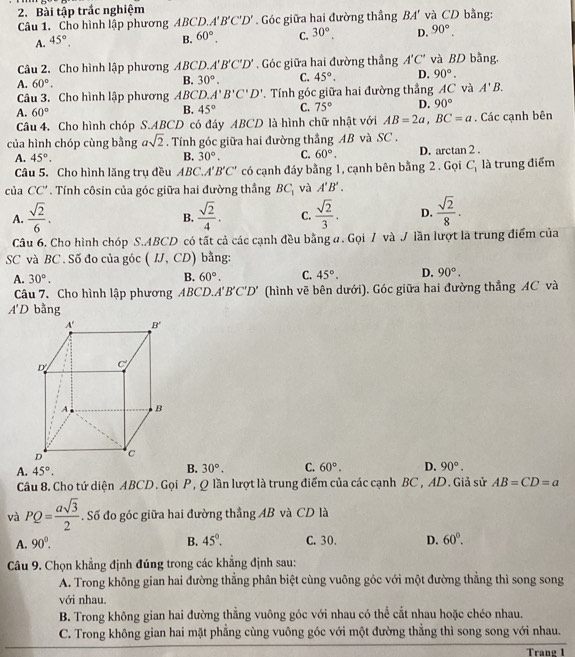 Bài tập trắc nghiệm và CD bằng:
Câu 1. Cho hình lập phương ABCD. A'B'C'D'. Góc giữa hai đường thẳng BA'
A. 45°, B. 60°. C. 30°. D. 90°.
Câu 2. Cho hình lập phương ABCD. A'B'C'D'. Góc giữa hai đường thẳng A'C' và BD bằng,
A. 60°.
B. 30°. C. 45°. D. 90°.
Câu 3. Cho hình lập phương ABCD. A'B'C'D'.  Tính góc giữa hai đường thẳng AC và A'B.
A. 60°
B. 45° C. 75° D. 90°
Câu 4. Cho hình chóp S.ABCD có đáy ABCD là hình chữ nhật với AB=2a, BC=a. Các cạnh bên
của hình chóp cùng bằng asqrt(2). Tính góc giữa hai đường thẳng AB và SC .
A. 45°. B. 30°. C. 60°. D. arctan 2 .
Câu 5. Cho hình lăng trụ đều ABC. A'B'C' có cạnh đáy bằng 1, cạnh bên bằng 2 . Gọi C_1 là trung điểm
của CC'. Tính côsin của góc giữa hai đường thầng BC_1 và A'B'.
A.  sqrt(2)/6 .  sqrt(2)/4 . C.  sqrt(2)/3 . D.  sqrt(2)/8 .
B.
Câu 6. Cho hình chóp S.ABCD có tất cả các cạnh đều bằng a. Gọi / và J lần lượt là trung điểm của
SC và BC . Số đo của góc (IJ,CD) bằng:
A. 30°. B. 60°. C. 45°. D. 90°.
Câu 7. Cho hình lập phương ABCD.A'B'C'D' (hình vẽ bên dưới). Góc giữa hai đường thắng AC và
A'D bằng
B. 30°. C. 60°. D. 90°.
A. 45°. AB=CD=a
Câu 8. Cho tứ diện ABCD. Gọi P, Q lần lượt là trung điểm của các cạnh BC , AD. Giả sử
và PQ= asqrt(3)/2 . Số đo góc giữa hai đường thẳng AB và CD là
A. 90°. B. 45°. C. 30. D. 60°.
Câu 9. Chọn khẳng định đúng trong các khẳng định sau:
A. Trong không gian hai đường thẳng phân biệt cùng vuông góc với một đường thẳng thì song song
với nhau.
B. Trong không gian hai đường thẳng vuông góc với nhau có thể cắt nhau hoặc chéo nhau.
C. Trong không gian hai mặt phẳng cùng vuông góc với một đường thẳng thì song song với nhau.
Trang 1