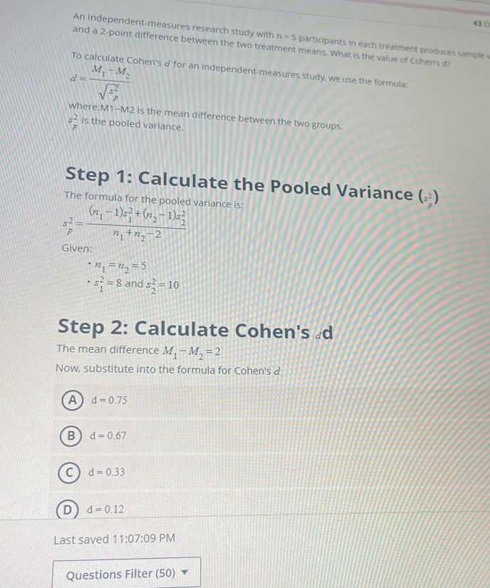 43 (
An independent-measures research study with n=5 participants in each treatment produces sample 
and a 2 -point difference between the two treatment means. What is the value of Cohen's d?
To calculate Cohen's a for an independent-measures study, we use the formula:
d=frac M_1-M_2(sqrt(s_p)^2)
where: M1-M2 is the mean difference between the two groups.
sbeginarrayr 2 pendarray is the pooled variance.
Step 1: Calculate the Pooled Variance (s^2_p)
The formula for the pooled variance is:
s_p^(2=frac (n_1)-1)s_1^(2+(n_2)-1)s_2^2n_1+n_2-2
Given:
n_1=n_2=5
s_1^(2=8 and s_2^2=10
Step 2: Calculate Cohen's d
The mean difference M_1)-M_2=2
Now, substitute into the formula for Cohen's d
A d=0.75
B d=0.67
C d=0.33
D d=0.12
Last saved 11:07:09 PM
Questions Filter (50)