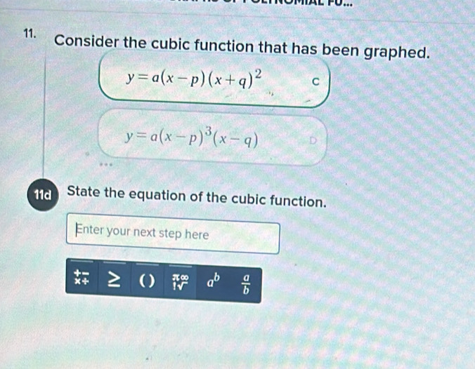 .. 
11. Consider the cubic function that has been graphed.
y=a(x-p)(x+q)^2 C
y=a(x-p)^3(x-q) D 
11d State the equation of the cubic function. 
Enter your next step here 
) beginarrayr π ∈fty  1surd endarray a^b  a/b 