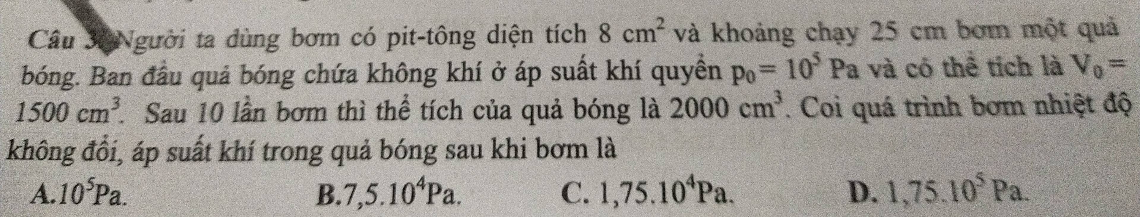 Người ta dùng bơm có pit-tông diện tích 8cm^2 và khoảng chạy 25 cm bơm một quả
bóng. Ban đầu quả bóng chứa không khí ở áp suất khí quyền p_0=10^5Pa và có thể tích là V_0=
1500cm^3 * Sau 10 lần bơm thì thể tích của quả bóng là 2000cm^3. Coi quá trình bơm nhiệt độ
không đổi, áp suất khí trong quả bóng sau khi bơm là
A. 10^5Pa. B. 7,5.10^4Pa. C. 1,75.10^4Pa. D. 1,75.10^5Pa.