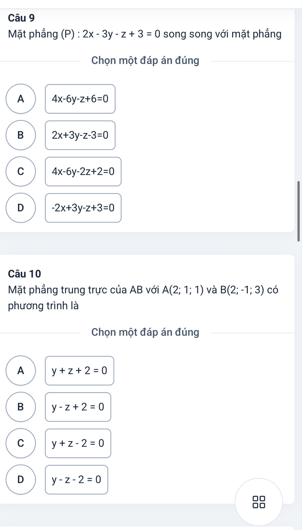 Mặt phẳng (P) : 2x-3y-z+3=0 song song với mặt phẳng
Chọn một đáp án đúng
A 4x-6y-z+6=0
B 2x+3y-z-3=0
C 4x-6y-2z+2=0
D -2x+3y-z+3=0
Câu 10
Mặt phẳng trung trực của AB với A(2;1;1) và B(2;-1;3) có
phương trình là
Chọn một đáp án đúng
A y+z+2=0
B y-z+2=0
C y+z-2=0
D y-z-2=0
□□
□□