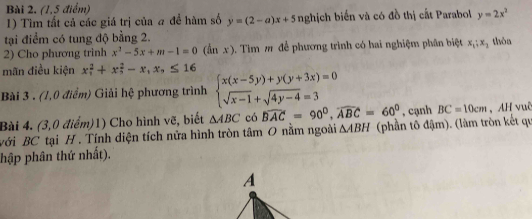 (1,5 điểm) 
1) Tìm tất cả các giá trị của # để hàm số y=(2-a)x+5 nghịch biến và có đồ thị cắt Parabol y=2x^2
tại điểm có tung độ bằng 2. 
2) Cho phương trình x^2-5x+m-1=0 0 (ần x). Tìm m để phương trình có hai nghiệm phân biệt x_1; x_2 thỏa 
mãn điều kiện x_1^(2+x_2^2-x_1)x_2≤ 16
Bài 3 . (1,0 điểm) Giải hệ phương trình beginarrayl x(x-5y)+y(y+3x)=0 sqrt(x-1)+sqrt(4y-4)=3endarray.
Bài 4. (3,0 điểm)1) Cho hình vẽ, biết △ ABC có widehat BAC=90^0, widehat ABC=60^0 , cạnh BC=10cm , AH vuê 
với BC tại H. Tính diện tích nửa hình tròn tâm 0 nằm ngoài △ ABH (phần tô đậm). (làm tròn kết qu 
hập phân thứ nhất). 
A