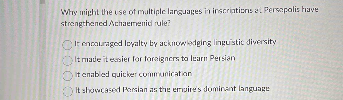 Why might the use of multiple languages in inscriptions at Persepolis have
strengthened Achaemenid rule?
It encouraged loyalty by acknowledging linguistic diversity
It made it easier for foreigners to learn Persian
It enabled quicker communication
It showcased Persian as the empire's dominant language