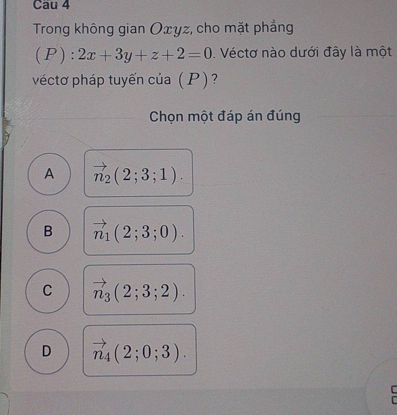 Trong không gian Oxyz, cho mặt phẳng
(P):2x+3y+z+2=0. Véctơ nào dưới đây là một
véctơ pháp tuyến của (P)?
Chọn một đáp án đúng
A vector n_2(2;3;1).
B vector n_1(2;3;0).
C vector n_3(2;3;2).
D vector n_4(2;0;3).