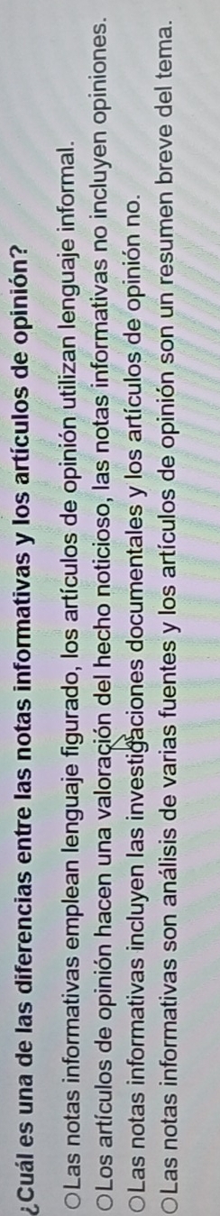 ¿Cuál es una de las diferencias entre las notas informativas y los artículos de opinión?
OLas notas informativas emplean lenguaje figurado, los artículos de opinión utilizan lenguaje informal.
OLos artículos de opinión hacen una valoración del hecho noticioso, las notas informativas no incluyen opiniones.
OLas notas informativas incluyen las investigaciones documentales y los artículos de opinión no.
Las notas informativas son análisis de varias fuentes y los artículos de opinión son un resumen breve del tema.