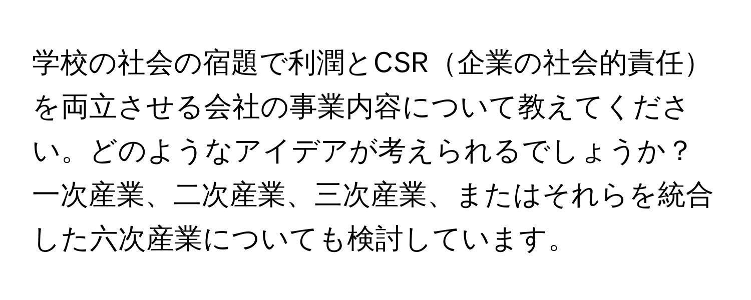 学校の社会の宿題で利潤とCSR企業の社会的責任を両立させる会社の事業内容について教えてください。どのようなアイデアが考えられるでしょうか？一次産業、二次産業、三次産業、またはそれらを統合した六次産業についても検討しています。