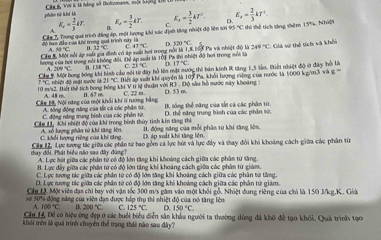 Câu 6, Với k là hàng số Boltzmann, một lượng khI 
phân từ khí là
A. E_s= 2/3 kT. E_s= 3/2 kT. C. E_J= 3/2 kT^2. D. E_z= 2/3 kT^2.
B.
Câu 7, Trong quá trình đẳng áp, một lượng khí xác định tăng nhiệt độ lên tới 95°C thì thể tích tăng thêm 15%. Nhiệt
độ ban đầu của khí trong quá trình này là 320°C.
A. 50°C. B. 32°C. C. 47°C. D.
Câu 8, Một nổi áp suất gia đình có áp suất hơi trong nổi là 1,8.103 Pa và nhiệt độ là 249°C
lượng của hơi trong nổi không đổi. Để áp suất là 105 Pa thì nhiệt độ hơi trong nổi là  Giả sứ thể tích và khối
A. 209°C. B. 138°C. C. 23°C. D. 17°C.
Câu Tong bóng khí hình cầu nổi từ đáy hồ lên mặt nước thì bán kính R tăng 1,5 lần. Biết nhiệt độ ở đây hồ là
7°C C. nhiệt độ mặt nước là 21°C Biết áp suất khí quyền là 107 Pa, khối lượng riêng của nước là 1000 kg/m3 và g=
10 m/s2. Biết thể tích bong bóng khí V tỉ lệ thuận với R3 . Độ sâu hồ nước này khoảng :
A. 48 m. B. 67 m. C. 22 m. D. 53 m.
Câu 10, Nội năng của một khổi khí lí tướng bằng
A. tổng động năng của tất cả các phân tử. B. tổng thế năng của tất cả các phân từ.
C. động năng trung bình của các phân tử. D. thể năng trung bình của các phân tử.
Câu I1. Khi nhiệt độ của khí trong bình thủy tinh kín tăng thì
A. số lượng phân tử khí tăng lên. B. động năng của mỗi phân tử khí tăng lên.
C. khối lượng riêng của khí tăng. D. áp suất khí tăng lên.
Câu 12. Lực tương tác giữa các phân tử bao gồm cả lực hút và lực đầy và thay đổi khi khoảng cách giữa các phân từ
thay đổi. Phát biểu nào sau đây đúng?
A. Lực hút giữa các phân tử có độ lớn tăng khi khoảng cách giữa các phân tử tăng.
B. Lực đầy giữa các phân tử có độ lớn tăng khi khoảng cách giữa các phân tử giảm.
C. Lực tương tác giữa các phân tứ có độ lớn tăng khi khoảng cách giữa các phân tử tăng.
D. Lực tương tác giữa các phân tử có độ lớn tăng khi khoảng cách giữa các phân tử giảm.
Câu 1à. Một viên đạn chì bay với vận tốc 300 m/s găm vào một khổi gỗ. Nhiệt dung riêng của chì là 150 J/kg.K. Giả
sử 50% động năng của viên đạn được hấp thụ thì nhiệt độ của nó tăng lên
A. 100°C. B. 200°C. C. 125°C. D. 150°C.
Câu 14. Đế có hiệu ứng đẹp ở các buổi biểu diễn sân khấu người ta thường dùng đá khô để tạo khói. Quá trình tạo
khối trên là quá trình chuyên thể trạng thái nào sau đây?