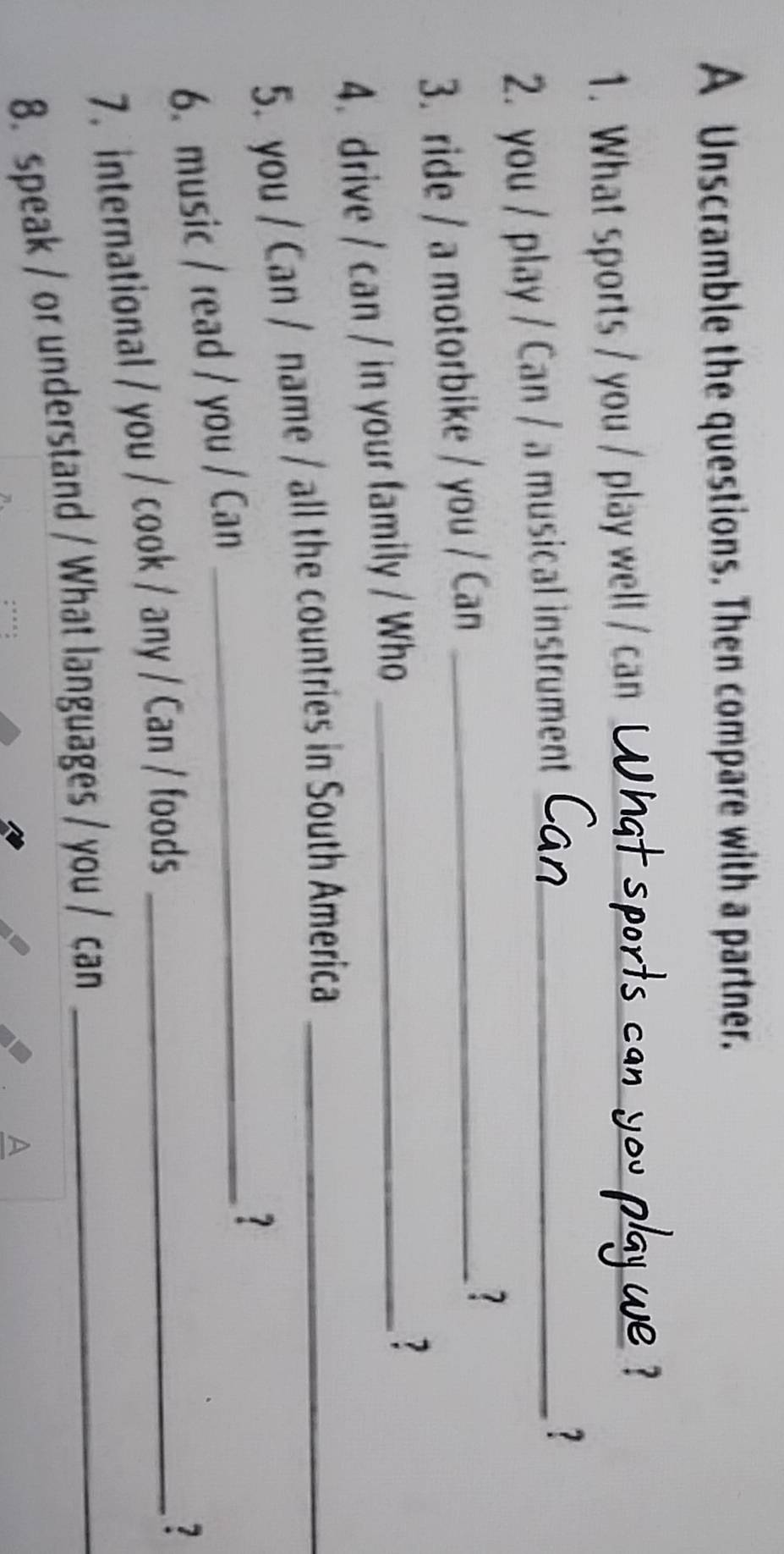 A Unscramble the questions. Then compare with a partner. 
1. What sports / you / play well / can__ 
2. you / play / Can / a musical instrument_ 
? 
3. ride / a motorbike / you / Can_ 
? 
4. drive / can / in your family / Who_ 
? 
5. you / Can / name / all the countries in South America_ 
6. music / read / you / Can_ 
? 
7. international / you / cook / any / Can / foods_ 
7 
8. speak / or understand / What languages / you / can_ 
A