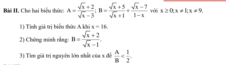 Bài II. Cho hai biểu thức: A= (sqrt(x)+2)/sqrt(x)-3 ; B= (sqrt(x)+5)/sqrt(x)+1 + (sqrt(x)-7)/1-x  với x≥ 0; x!= 1; x!= 9. 
1) Tính giá trị biểu thức A khi x=16. 
2) Chứng minh rằng: B= (sqrt(x)+2)/sqrt(x)-1 . 
3) Tìm giá trị nguyên lớn nhất của x để  A/B  .