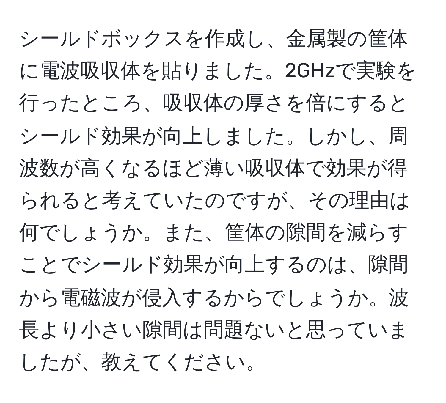シールドボックスを作成し、金属製の筐体に電波吸収体を貼りました。2GHzで実験を行ったところ、吸収体の厚さを倍にするとシールド効果が向上しました。しかし、周波数が高くなるほど薄い吸収体で効果が得られると考えていたのですが、その理由は何でしょうか。また、筐体の隙間を減らすことでシールド効果が向上するのは、隙間から電磁波が侵入するからでしょうか。波長より小さい隙間は問題ないと思っていましたが、教えてください。