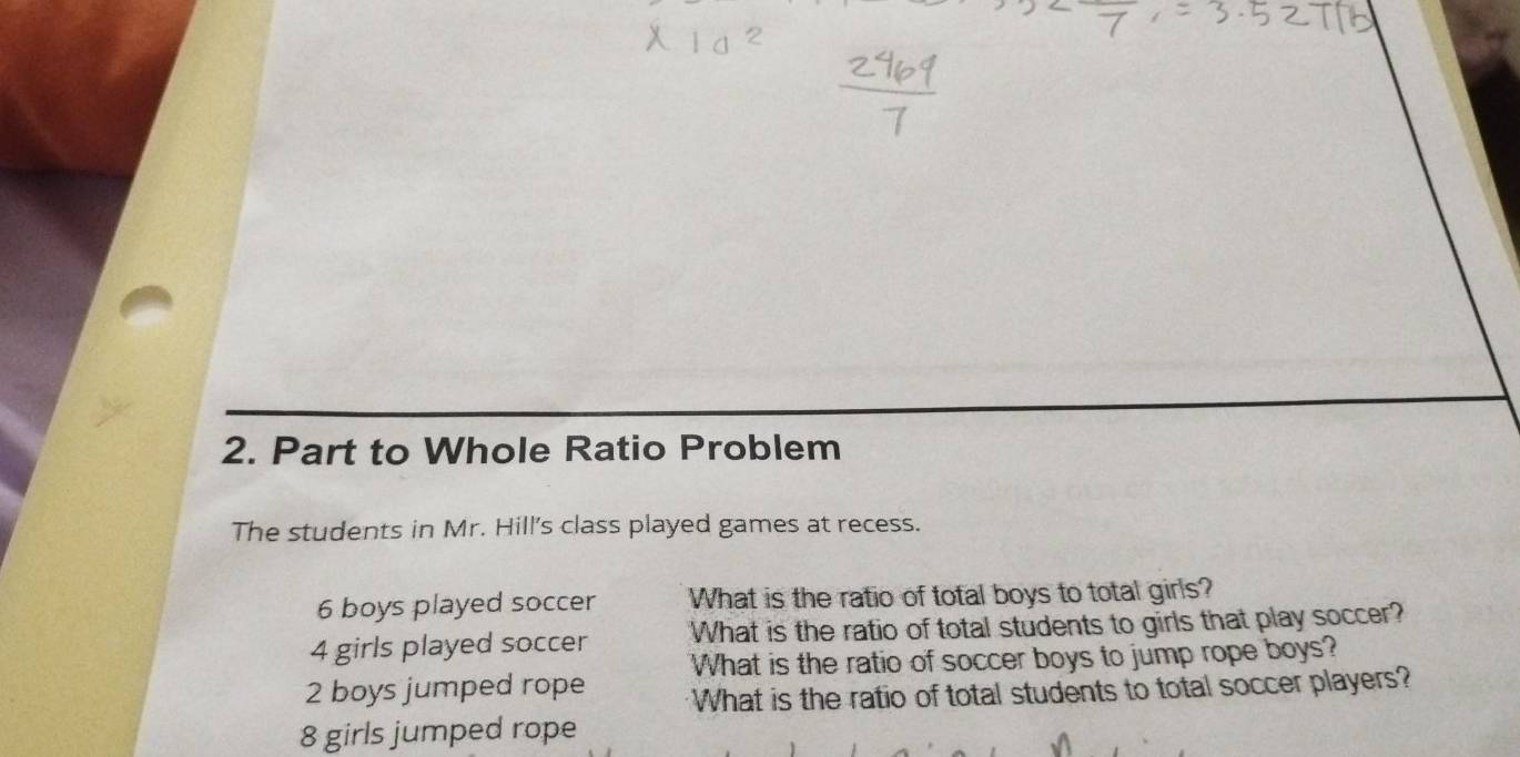 Part to Whole Ratio Problem 
The students in Mr. Hill's class played games at recess.
6 boys played soccer What is the ratio of total boys to total girls?
4 girls played soccer What is the ratio of total students to girls that play soccer? 
What is the ratio of soccer boys to jump rope boys?
2 boys jumped rope What is the ratio of total students to total soccer players?
8 girls jumped rope