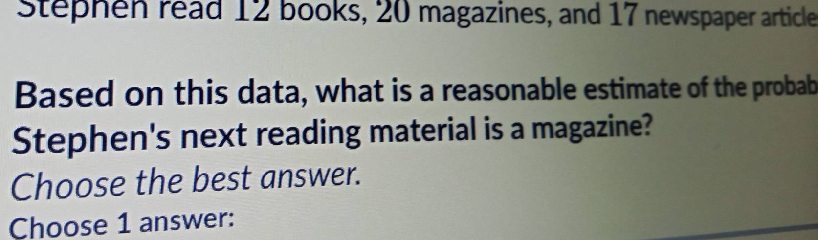 Stephen read 12 books, 20 magazines, and 17 newspaper article 
Based on this data, what is a reasonable estimate of the probab 
Stephen's next reading material is a magazine? 
Choose the best answer. 
Choose 1 answer: