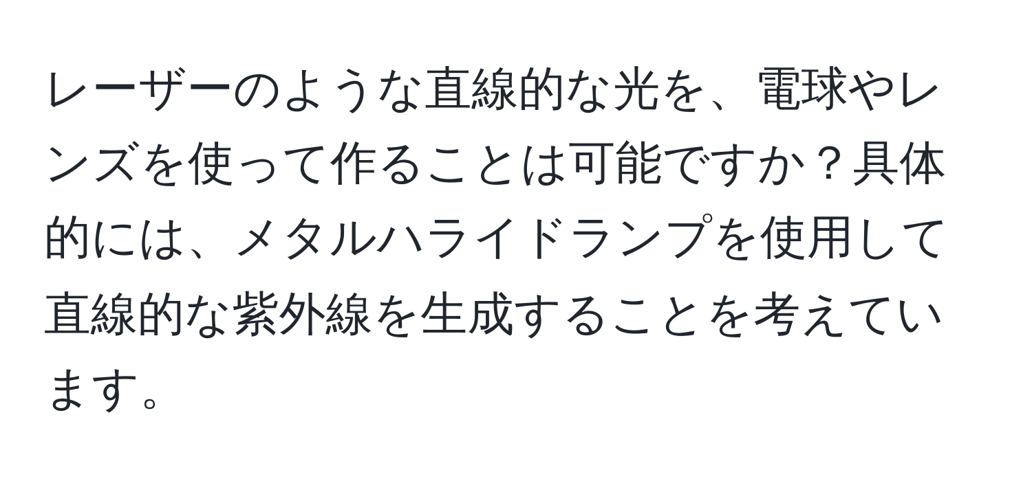 レーザーのような直線的な光を、電球やレンズを使って作ることは可能ですか？具体的には、メタルハライドランプを使用して直線的な紫外線を生成することを考えています。