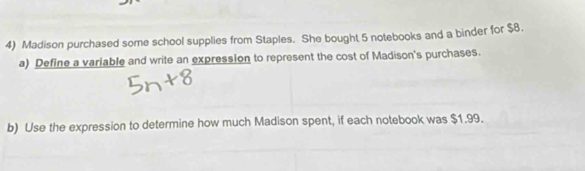 Madison purchased some school supplies from Staples. She bought 5 notebooks and a binder for $8. 
a) Define a variable and write an expression to represent the cost of Madison's purchases. 
b) Use the expression to determine how much Madison spent, if each notebook was $1.99.