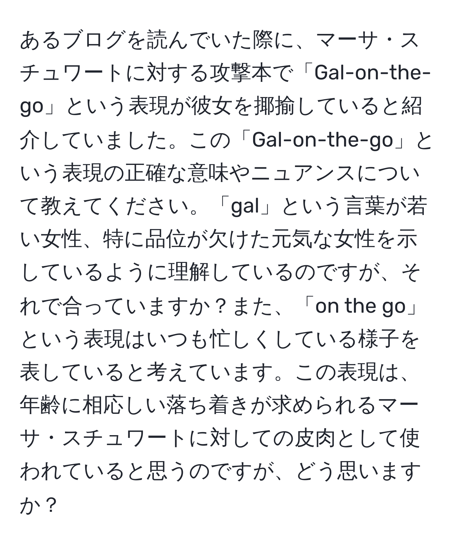 あるブログを読んでいた際に、マーサ・スチュワートに対する攻撃本で「Gal-on-the-go」という表現が彼女を揶揄していると紹介していました。この「Gal-on-the-go」という表現の正確な意味やニュアンスについて教えてください。「gal」という言葉が若い女性、特に品位が欠けた元気な女性を示しているように理解しているのですが、それで合っていますか？また、「on the go」という表現はいつも忙しくしている様子を表していると考えています。この表現は、年齢に相応しい落ち着きが求められるマーサ・スチュワートに対しての皮肉として使われていると思うのですが、どう思いますか？