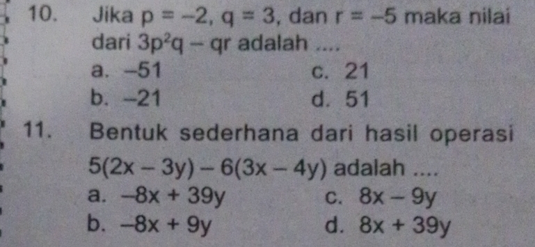 Jika p=-2, q=3 , dan r=-5 maka nilai
dari 3p^2q-qr adalah ....
a. -51 c. 21
b. -21 d. 51
11. Bentuk sederhana dari hasil operasi
5(2x-3y)-6(3x-4y) adalah ....
a. -8x+39y C. 8x-9y
b. -8x+9y d. 8x+39y