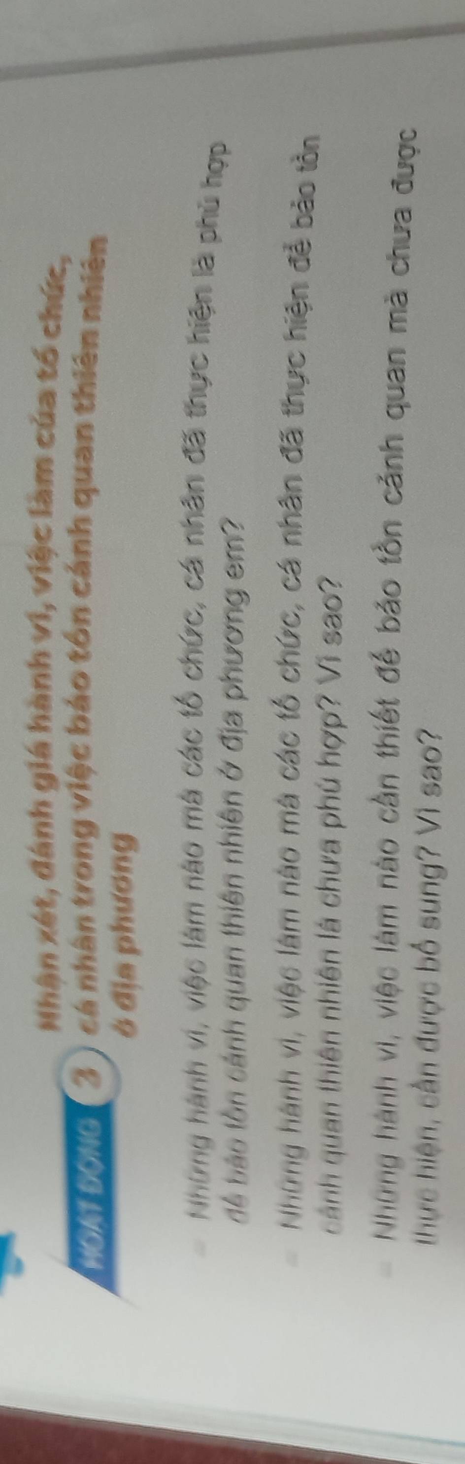Nhận xét, đánh giá hành vi, việc làm của tổ chức, 
HOAT ĐONG 3 ) cá nhân trong việc báo tôn cánh quan thiên nhiên 
ở địa phương 
Những hành vi, việc làm nào mà các tổ chức, cá nhân đã thực hiện là phủ hợp 
để bảo tồn cảnh quan thiên nhiên ở địa phương em? 
Những hành vi, việc làm nào mà các tổ chức, cá nhân đã thực hiện đễ bão tồn 
cảnh quan thiên nhiên là chưa phú hợp? Vì sao? 
Những hành vi, việc làm nào cần thiết để bảo tồn cảnh quan mã chưa được 
thực hiện, cần được bố sung? Vì sao?