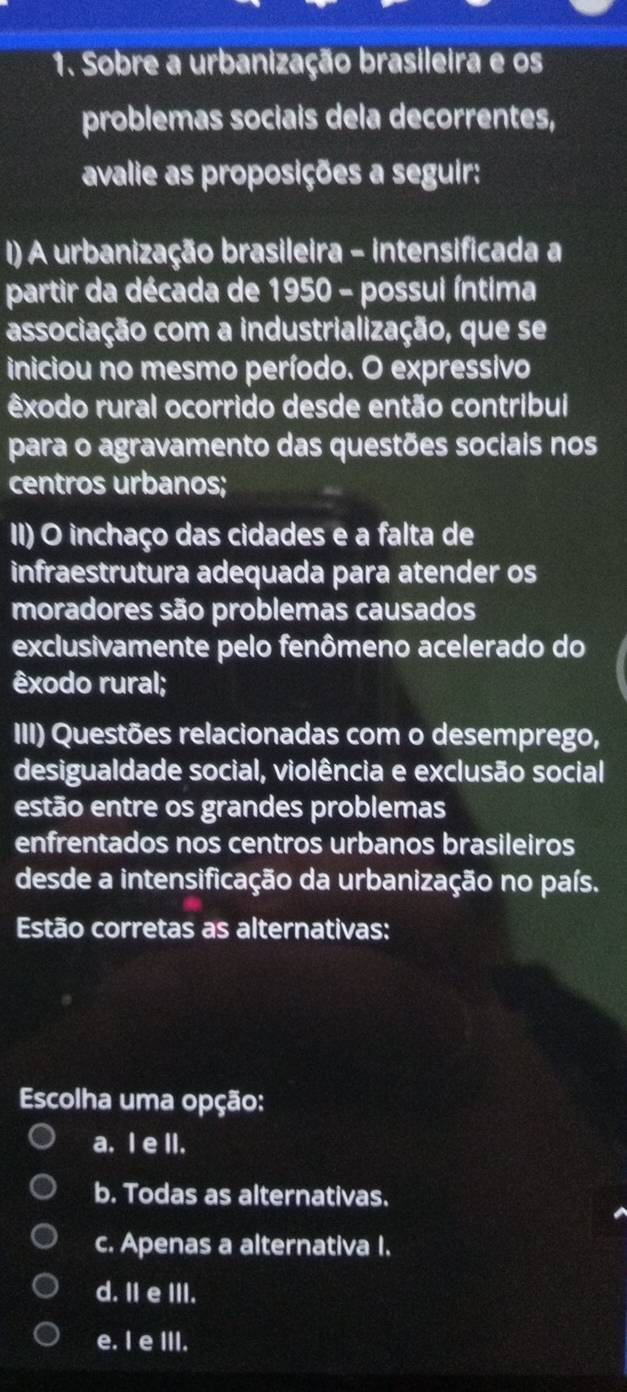 Sobre a urbanização brasileira e os
problemas sociais dela decorrentes,
avalie as proposições a seguir:
I) A urbanização brasileira - intensificada a
partir da década de 1950 - possui íntima
associação com a industrialização, que se
iniciou no mesmo período. O expressivo
êxodo rural ocorrido desde então contribui
para o agravamento das questões sociais nos
centros urbanos;
II) O inchaço das cidades e a falta de
infraestrutura adequada para atender os
moradores são problemas causados
exclusivamente pelo fenômeno acelerado do
êxodo rural;
III) Questões relacionadas com o desemprego,
desigualdade social, violência e exclusão social
estão entre os grandes problemas
enfrentados nos centros urbanos brasileiros
desde a intensificação da urbanização no país.
Estão corretas as alternativas:
Escolha uma opção:
a. I e II.
b. Todas as alternativas.
c. Apenas a alternativa I.
d. II e III.
e. I e III.