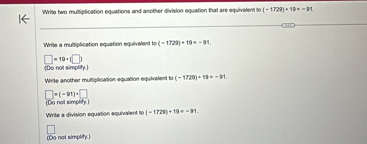 Write two multiplication equations and another division equation that are equivalent to (-1729)/ 19=-91. 
Write a multiplication equation equivalent to (-1729)/ 19=-91.
□ =19· (□ )
(Do not simplify.) 
Write another multiplication equation equivalent to (-1729)/ 19=-91.
□ =(-91)· □
(Do not simplify.) 
Write a division equation equivalent to (-1729)/ 19=-91. 
(Do not simplify.)