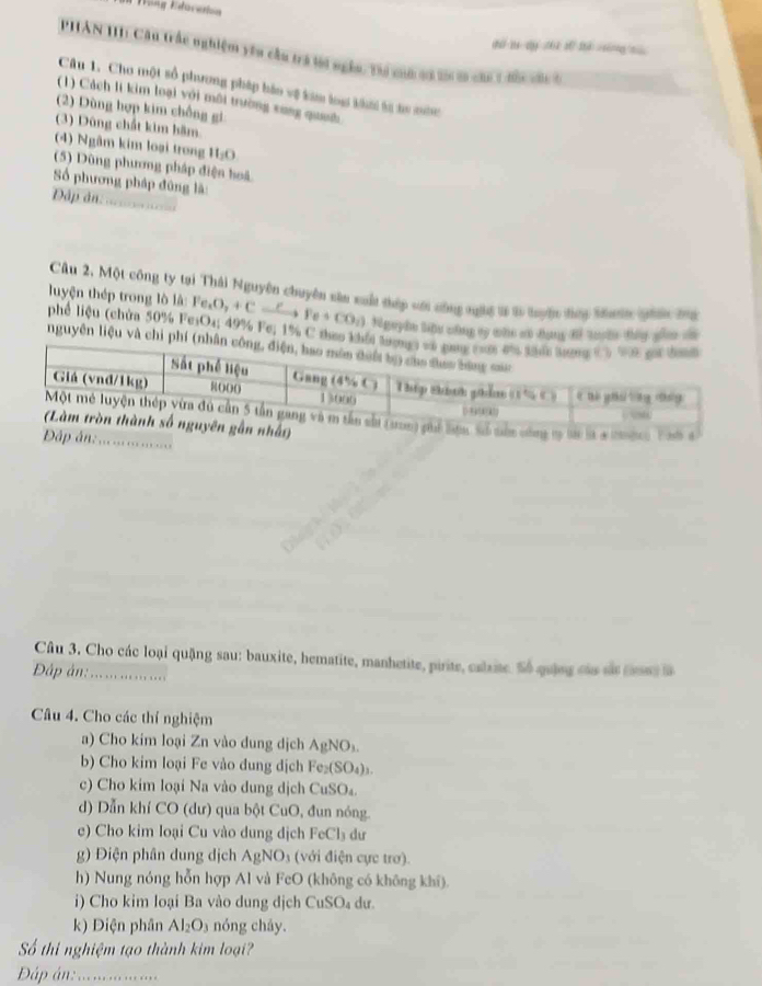 Wöng Edücetion
PHAN 111: Cầu trắc nghiệm yêu cầu trá tời ngàn. Tài cô có t 2a của 1 đa cn à
Câu 1. Cho một sổ phương pháp báo vệ kim loạ khời ti sư nớn
(1) Cách l kim loại với môi trường xung quh
(2) Dùng hợp kim chồng gi
(3) Dùng chất kim hăm
(4) Ngâm kim loại trong 11_10
(5) Dùng phương pháp điện hoá
Số phương pháp đũng là:
Dập ân:        
Câu 2, Một công ty tại Thái Nguyên chuyên sâu xuất thép sới sông ngự t l tuyện đợi Mớn ghên ma
luyện thép trong lò là: Fe_1O_2+Cxrightarrow FFe+CO_2) tigephe line chng my who an dan d tushe thiy sen o
phể liệu (chứa 50% FesO₄; 49% Fe; 1% C th
nguyên liệu và 
. ....
Câu 3. Cho các loại quậng sau: bauxite, hematite, manhetite, pirite, calxite. Số quâng cáa sắ csns l
Đập ản:_
Câu 4. Cho các thí nghiệm
a) Cho kim loại Zn vào dung dịch AgNO_3.
b) Cho kim loại Fe vào dung dịch Fe_2(SO_4)_3.
c) Cho kim loại Na vào dung dịch CuSO₄.
d) Dẫn khí CO (dư) qua bột CuO, đun nóng.
e) Cho kim loại Cu vào dung dịch FeCl₃ dư
g) Điện phân dung dịch AgNO_3 (với điện cực trơ).
h) Nung nóng hỗn hợp Al và FeO (không có không khī).
i) Cho kim loại Ba vào dung dịch CuSO₄ dư.
k) Điện phân Al_2O_3 nóng cháy.
Số thi nghiệm tạo thành kim loại?
Đáp án:_