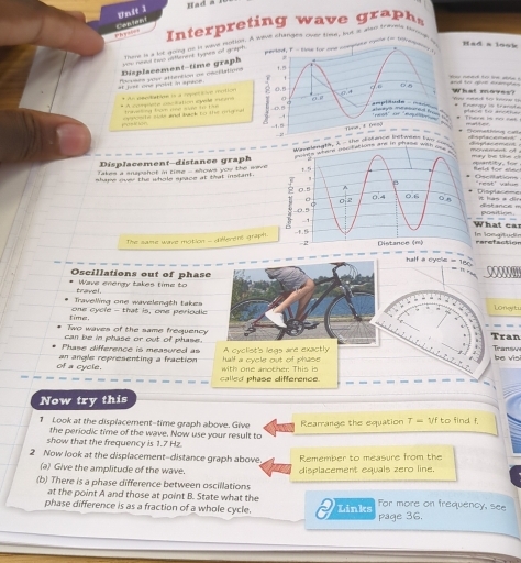 Had
e  t     w        a   
Phy==== Content
nome is a lot doing on i saus iolion. A wave changes over that, but at also trubnt suna a
Haled, F - sye for any compten whow to bot yr 
Had a look
Displacement-time graph  neea two aitterent typues of grynt 
#l list one polat in spice Poses your attention ne pecidations
u runed to tihe able 
                
* A compénte cscilation éyule rcne * An sendactiee là a rpelitve motion          t             t  t   
What moves? Vou nend fer knw tự * Enuargy in Branata
ace to r  
ph  e  l       oe le siole and back to the mg  e * Thuere is no net * omathing cah rurtturo
------ opacenan
Displacement-distance graph ta, t - the dotwo com c pac e met
Takes a anapshot in time - shows you the wave tunts whend tes h ef lows tre in shanyl with oou s
ement ad y be te . ''
ntity, fo 
se iations eld for ale.
shape over the whole space at that instant .
rest' value
Displa ===
it has a dir   stance ===
What ===  - - -
The same were mation - different graph 
locatun
erefaction
------------
half a cycle - 180.
Oscillations out of phase
travel Wave enengy takes time to
Travelling one wavelength takesLongiti
time. one cycle - that is, one periodic
Two waves of the same frequencyTran Tran
can be in phase or out of phase.
Phase difference is measured as A cyclist's legs are exactly
of a cycle. an angle representing a fraction  with one another This is Half a cycle out of phase
b e v i n 
called phase difference.
Now try this
1 Look at the displacement-time graph above. Give Rearrande the equation T- Vf to find f.
the periodic time of the wave. Now use your result to
show that the frequency is 1.7 Hz.
2 Now look at the displacement-distance graph above Remember to measure from the
(a) Give the amplitude of the wave.
(b) There is a phase difference between oscillations displacement equals zero line.
at the point A and those at point B. State what the For more on frequency, see
phase difference is as a fraction of a whole cycle. Links page 36.