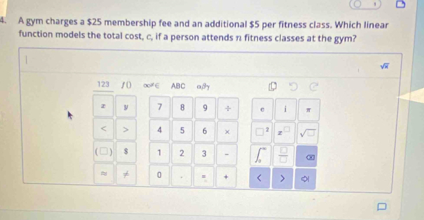 1 
4. A gym charges a $25 membership fee and an additional $5 per fitness class. Which linear 
function models the total cost, c, if a person attends n fitness classes at the gym?
sqrt(x)
123 ƒ() ∞≠∈ ABC α, βγ
z y 7 8 9 ÷ e i π < > 4 5 6 × □ 2 x sqrt(□ )
( $ 1 2 3  □ /□   
≈ ≠ 0 . . + < >