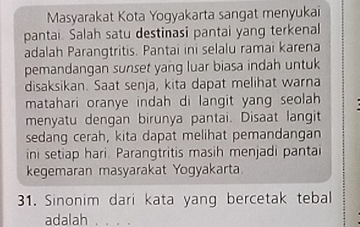 Masyarakat Kota Yogyakarta sangat menyukai 
pantai. Salah satu destinasi pantai yang terkenal 
adalah Parangtritis. Pantai ini selalu ramai karena 
pemandangan sunset yang luar biasa indah untuk 
disaksikan. Saat senja, kita dapat melihat warna 
matahari oranye indah di langit yang seolah 
menyatu dengan birunya pantai. Disaat langit 
sedang cerah, kita dapat melihat pemandangan 
ini setiap hari. Parangtritis masih menjadi pantai 
kegemaran masyarakat Yogyakarta. 
31. Sinonim dari kata yang bercetak tebal 
adalah_