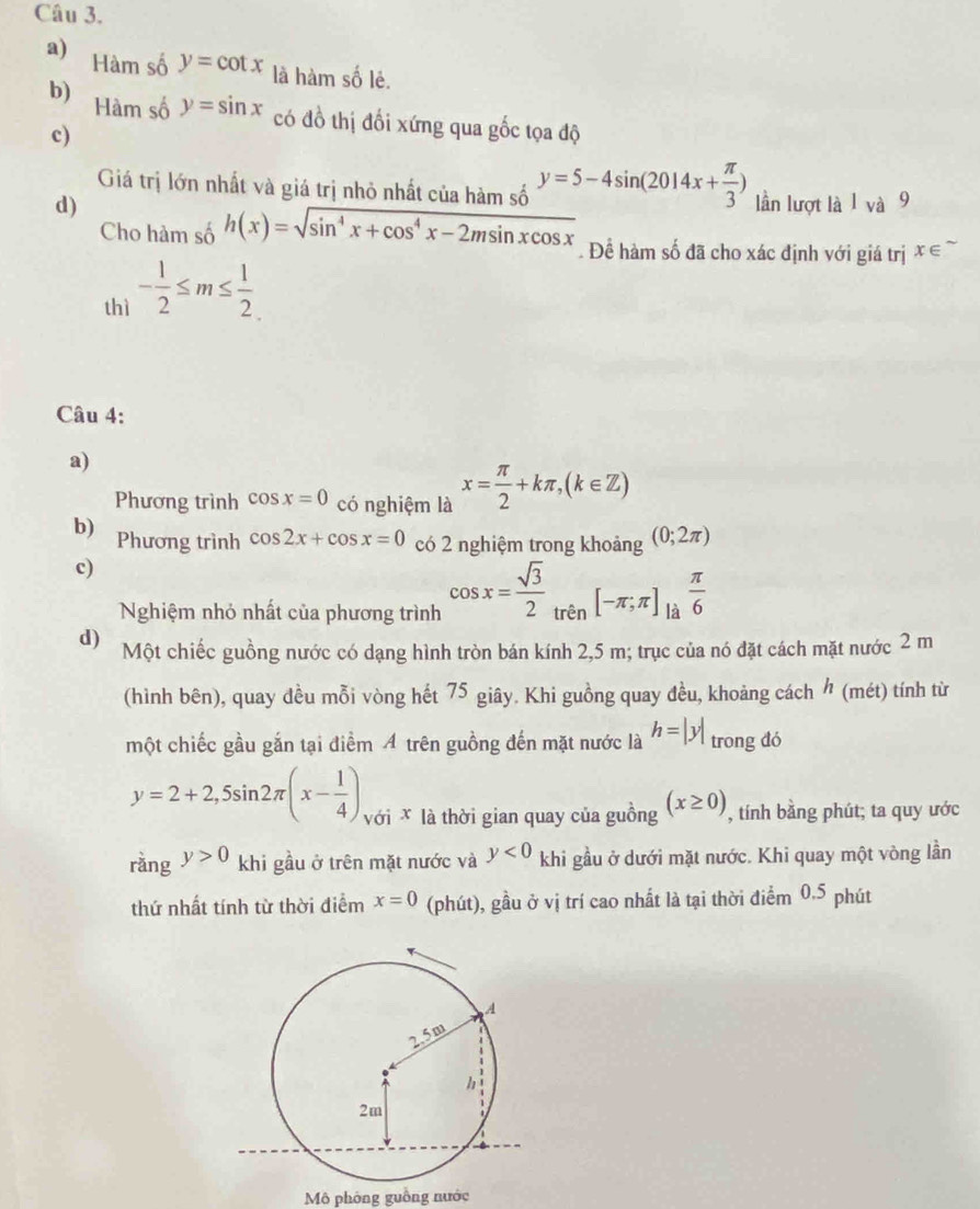 Hàm số y=cot x là hàm số lẻ.
b) Hàm số y=sin x có đồ thị đối xứng qua gốc tọa độ
c)
Giá trị lớn nhất và giá trị nhỏ nhất của hàm số y=5-4sin (2014x+ π /3 )
d) lần lượt là 1 và 9
Cho hàm số h(x)=sqrt(sin^4x+cos^4x-2msin xcos x). Để hàm số đã cho xác định với giá trị x∈^(sim)
thì - 1/2 ≤ m≤  1/2 
Câu 4:
a)
Phương trình cos x=0 có nghiệm là x= π /2 +kπ ,(k∈ Z)
b) Phương trình cos 2x+cos x=0 có 2 nghiệm trong khoảng (0;2π )
c)
Nghiệm nhỏ nhất của phương trình cos x= sqrt(3)/2 _trin[-π ;π ]_la π /6 
d) Một chiếc guồng nước có dạng hình tròn bán kính 2,5 m; trục của nó đặt cách mặt nước 2 m
(hình bên), quay đều mỗi vòng hết 75 giây. Khi guồng quay đều, khoảng cách  (mét) tính từ
một chiếc gầu gắn tại điểm A trên guồng đến mặt nước là h=|y| trong đó
y=2+2,5sin 2π (x- 1/4 ) với X là thời gian quay của guồng (x≥ 0) , tính bằng phút; ta quy ước
rằng y>0 khi gầu ở trên mặt nước và y<0</tex> khi gầu ở dưới mặt nước. Khi quay một vòng lần
thứ nhất tính từ thời điểm x=0 (phút), gầu ở vị trí cao nhất là tại thời điểm 0.5 phút
Mô phòng guồng nước