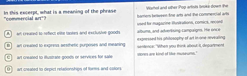 In this excerpt, what is a meaning of the phrase Warhol and other Pop artists broke down the
"commercial art"? barriers between fine arts and the commercial arts
used for magazine illustrations, comics, record
A art created to reflect elite tastes and exclusive goods albums, and advertising campaigns. He once
expressed his philosophy of art in one revealing
B art created to express aesthetic purposes and meaning sentence: "When you think about it, department
C art created to illustrate goods or services for sale stores are kind of like museums."
D art created to depict relationships of forms and colors