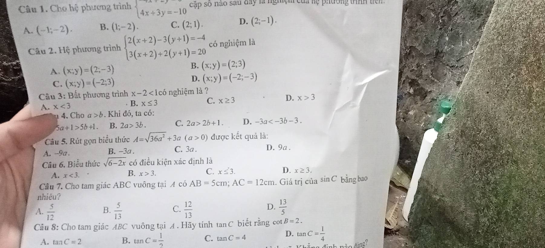 Cho hệ phương trình beginarrayl 4x+3y=-10endarray. cặp số nào sau đay là nghiệm của hệ phtrờng trình tiên
D.
A. (-1;-2). B. (1;-2). C. (2;1). (2;-1).
Câu 2. Hệ phương trình beginarrayl 2(x+2)-3(y+1)=-4 3(x+2)+2(y+1)=20endarray. có nghiệm là
A. (x;y)=(2;-3)
B. (x;y)=(2;3)
C. (x;y)=(-2;3)
D. (x;y)=(-2;-3)
Câu 3: Bất phương trình x-2<1co</tex> nghiệm là ?
C. x≥ 3 D. x>3
A x<3</tex>
B. x≤ 3
4. Cho a>b. Khỉ đó, ta có:
5a+1>5b+1. B. 2a>3b. C. 2a>2b+1. D. -3a
Câu 5. Rút gọn biểu thức A=sqrt(36a^2)+3a (a>0) được kết quả là:
A. -9a. B. -3a .
C. 3a . D. 9a .
Câu 6. Biểu thức sqrt(6-2x) có điều kiện xác định là
A. x<3.
B. x>3. C. x≤ 3.
D. x≥ 3.
Câu 7. Cho tam giác ABC vuông tại A có AB=5cm;AC=12cm. Giá trị của sin C bằng bao
nhiều?
C.
A.  5/12   5/13   12/13 
B.
D.  13/5 
Câu 8: Cho tam giác ABC vuông tại A . Hãy tính tan C biết rằng cot B=2.
A. tan C=2
B. tan C= 1/2 
C. tan C=4
D. tan C= 1/4 
n8 định nào đúng?