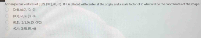 A triangle has vertices of (0,2), (3,0), (0,-3). If it is dilated with center at the origin, and a scale factor of 2, what will be the coordinates of the image?
(0,4), (6,0), (0,-3)
(0,7), (6,3), (0,-3)
(0,1), (3/2,0), (0,-3/2)
(0,4), (6,0), (0,-6)