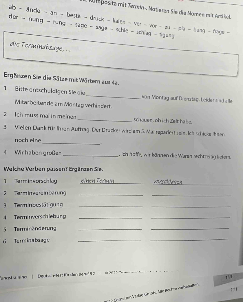 Kumposita mit Termin-. Notieren Sie die Nomen mit Artikel. 
ab - ände - an - bestä - druck - kalen - ver - vor - zu - pla - bung - frage - 
der - nung - rung - sage - sage - schie - schlag - tigung 
die Terminabsage, ... 
Ergänzen Sie die Sätze mit Wörtern aus 4a. 
1 Bitte entschuldigen Sie die_ von Montag auf Dienstag. Leider sind alle 
Mitarbeitende am Montag verhindert. 
2 Ich muss mal in meinen _schauen, ob ich Zeit habe. 
3 Vielen Dank für Ihren Auftrag. Der Drucker wird am 5. Mai repariert sein. Ich schicke Ihnen 
noch eine 
__. 
4 Wir haben großen _. Ich hoffe, wir können die Waren rechtzeitig liefern. 
Welche Verben passen? Ergänzen Sie. 
_ 
1 Terminvorschlag einen Termin _vorschlagen 
2 Terminvereinbarun_ 
_ 
3 Terminbestätigung_ 
_ 
4 Terminverschiebung_ 
_ 
5 Terminänderung_ 
_ 
6 Terminabsage_ 
_ 
fungstraining | Deutsch-Test für den Beruf B 2 1 © 2022 Corno
113
111
2022 Cornelsen Verlag GmbH. Alle Rechte vorbehälten.