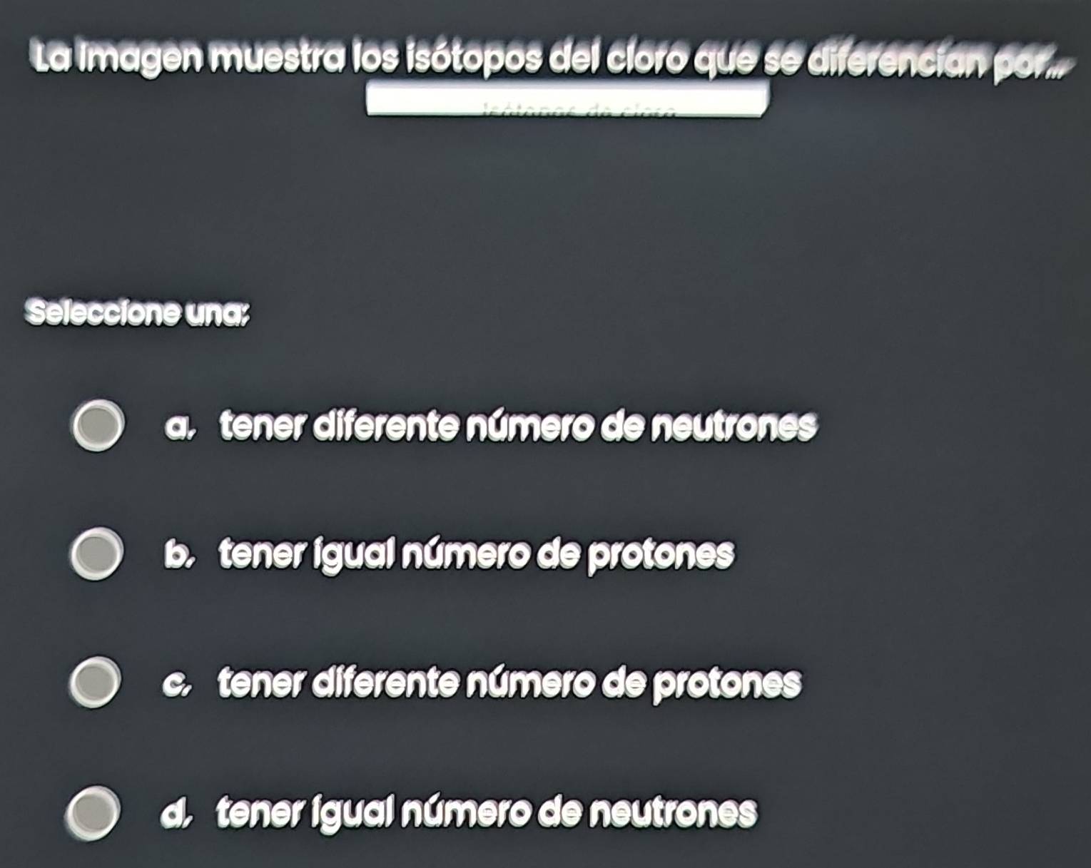 La imagen muestra los isótopos del cloro que se diferencian por..
Seleccione una;
tener diferente número de neutrones
b. tener igual número de protones
c tener diferente número de protones
tener igual número de neutrones