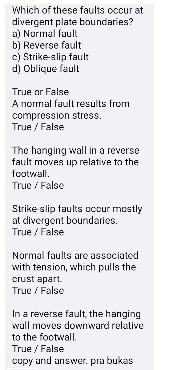 Which of these faults occur at
divergent plate boundaries?
a) Normal fault
b) Reverse fault
c) Strike-slip fault
d) Oblique fault
True or False
A normal fault results from
compression stress.
True / False
The hanging wall in a reverse
fault moves up relative to the
footwall.
True / False
Strike-slip faults occur mostly
at divergent boundaries.
True / False
Normal faults are associated
with tension, which pulls the
crust apart.
True / False
In a reverse fault, the hanging
wall moves downward relative
to the footwall.
True / False
copy and answer. pra bukas