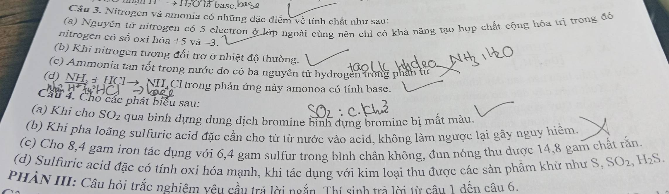 Hto H_2OTa base. 
Câu 3. Nitrogen và amonia có những đặc điểm về tính chất như sau: 
(a) Nguyên tử nitrogen có 5 electron ở lớp ngoài cùng nên chỉ có khả năng tạo hợp chất cộng hóa trị trong đó 
nitrogen có số oxi hóa +5 và -3. 
(b) Khí nitrogen tương đối trơ ở nhiệt độ thường. 
(c) Ammonia tan tốt trong nước do có ba nguyên tử hydrogen trong phần tử 
(d) NH, + HCl→ NH₄Cl trong phản ứng này amonoa có tính base. 
Câu 4. Cho các phát biểu sau: 
(a) Khi cho SO_2 qua bình đựng dung dịch bromine bỉnh đựng bromine bị mất màu. 
(b) Khi pha loãng sulfuric acid đặc cần cho từ từ nước vào acid, không làm ngược lại gây nguy hiểm. 
(c) Cho 8,4 gam iron tác dụng với 6, 4 gam sulfur trong bình chân không, đun nóng thu được 14,8 gam chất rắn. 
(d) Sulfuric acid đặc có tính oxi hóa mạnh, khi tác dụng với kim loại thu được các sản phẩm khử như S,
SO_2, H_2S. 
PHẢN III: Câu hỏi trắc nghiêm vêu cầu trả lời ngắn. Thí sinh trả lời từ câu 1 đến câu 6.