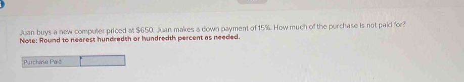 Juan buys a new computer priced at $650. Juan makes a down payment of 15%. How much of the purchase is not paid for? 
Note: Round to nearest hundredth or hundredth percent as needed. 
Purchase Paid