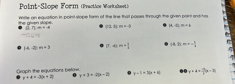 Point-Slope Form (Practice Worksheet) 
Write an equation in point-slope form of the line that passes through the given point and has 
the given slope.
(2,7); m=-4
(12,5); m=-3
(4,-5); m=6
(-6,-2); m=3
(7,-6); m= 1/2 
(-8,2); m=- 3/4 
Graph the equations below.
y+4=-3(x+2)
y+3=-2(x-2) 0 y-1=3(x+6) ①④ y+4= (-5)/2 (x-3)