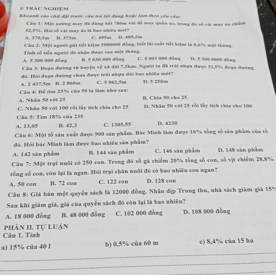 1/ tráC Nghiệm
Khoanh vào chữ đặt trước câu trả lời đúng hoặc làm theo yêu cầu:
Câu 1: Một xưởng may đã dùng hết 780m vài đễ may quần áo, trong đó số vài may áo chiếm
52,5%. Hỏi số vài may áo là bao nhiêu mét?
A. 370,5m B. 375m C. 495m D. 409,5m
Câu 2: Một người gửi tiết kiệm 5000000 đồng, biết lãi suất tiết kiệm là 0,6% một tháng.
Tính số tiền người đó nhận được sau một tháng.
A. 5 300 000 đồng B. 5 030 000 đồng C. 5 003 000 đồng D. 5 300 0000 đồng
Câu 3: Đoạn đường từ huyện về xã dài 7,5km. Người ta đã trải nhựa được 32,5% đoạn đường
đó. Hỏi đoạn đường chưa được trải nhựa dài bao nhiêu mét?
A. 2 437,5m B. 2 860m C. 5 062,5m D. 5 250m
Câu 4: Để tìm 25% của 50 ta làm như sau:
A. Nhân 50 với 25 B. Chia 50 cho 25
C. Nhân 50 với 100 rồi lấy tích chia cho 25 D. Nhân 50 với 25 rồi lấy tích chia cho 100
Câu 5: Tìm 18% của 235
A. 13,05 B. 42,3 C. 1305,55 D. 4230
Câu 6: Một tổ săn xuất được 900 săn phẩm. Bác Minh làm được 16% tổng số săn phẩm của tổ
đó. Hồi bác Minh làm được bao nhiêu sản phẩm?
A. 142 sān phẩm B. 144 sān phẩm C. 146 sản phẩm D. 148 sān phẩm
Câu 7: Một trại nuôi có 250 con. Trong đó số gà chiếm 20% tổng số con, số vịt chiếm 28,8%
tổng số con, còn lại là ngan. Hỏi trại chăn nuôi đó có bao nhiêu con ngan?
A. 50 con B. 72 con C. 122 con D. 128 con
Câu 8: Giá bán một quyễn sách là 12000 đồng. Nhân dịp Trung thu, nhà sách giảm giá 15%
Sau khi giām giá, giá của quyễn sách đó còn lại là bao nhiêu?
A. 18 000 đồng B. 48 000 đồng C. 102 000 đồng D. 108 000 đồng
phần II. Tự luận
Câu 1. Tính
_
a) 15% của 40 l b) 0,5% cua 60 m c) 8,4% của 15 ha
_
_