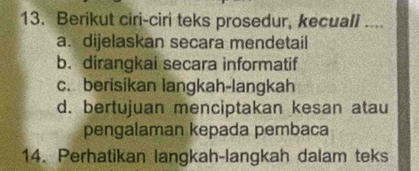 Berikut ciri-ciri teks prosedur, kecuali ..,
a. dijelaskan secara mendetail
b. dirangkai secara informatif
c. berisikan langkah-langkah
d. bertujuan menciptakan kesan atau
pengalaman kepada pembaca
14. Perhatikan langkah-langkah dalam teks