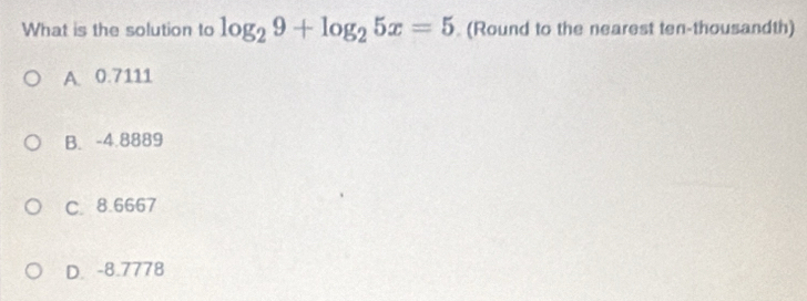 What is the solution to log _29+log _25x=5 (Round to the nearest ten-thousandth)
A. 0.7111
B. -4.8889
C. 8.6667
D. -8.7778