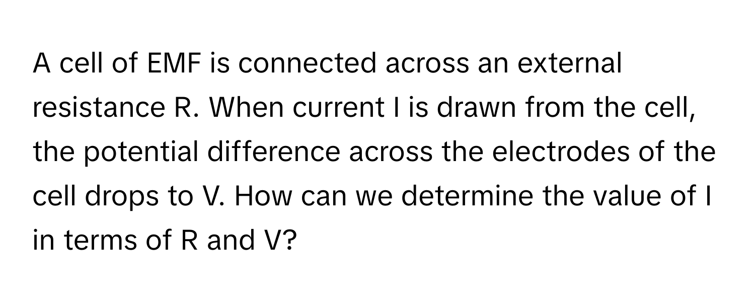 A cell of EMF is connected across an external resistance R. When current I is drawn from the cell, the potential difference across the electrodes of the cell drops to V. How can we determine the value of I in terms of R and V?