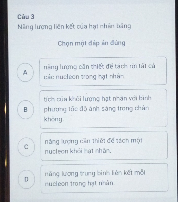 Năng lượng liên kết của hạt nhân bằng
Chọn một đáp án đúng
năng lượng cần thiết để tách rời tất cả
A
các nucleon trong hạt nhân.
tích của khối lượng hạt nhân với bình
B phương tốc độ ánh sáng trong chân
không.
năng lượng cần thiết để tách một
C nucleon khỏi hạt nhân.
D năng lượng trung bình liên kết mỗi
nucleon trong hạt nhân.