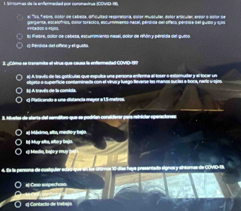 Síntomas de la enfermedad por coronavirus (COVID-19).
a) Tos, f ebre, dolor de cabeza, dificultad respiratoria, dolor muscular, dolor articular, argor o golor de
garganta, escalofrios, dolor torácico, escurrimiento nasal, pérdida del olfato, pérdida del gusto y ojos
irricados o rojos.
b) Fiebre, dolor de cabeza, escurrimiento nasal, dolor de rinón y pérdida del gusto.
c) Pérdida del olfato y el gusto.
2. ¿Cómo se transmite el virus que causa la enfermedad COVID-19?
a) A través de las gotículas que expulsa una persona enferma al toser o estornudar y al tocar un
objeto o superficie contaminada con el virus y luego llevarse las manos sucías a boca, nariz u ojos
b) A través de la comida.
c) Platicando a una distancia mayor a 1.5 metros.
3. Niveles de alerta del semáforo que se podrían considerar para reiniciar operaciones:
a) Máximo, alto, medio y bajo.
b) Muy alto, alto y bajo.
c) Medio, bajo y muy bajo.
4. Es la persona de cualquier edad-que en los úítimos 10 días haya presentado signos y síntomas de COVID-19.
a) Caso sospechoso.
1 
c) Contacto de trabajo.